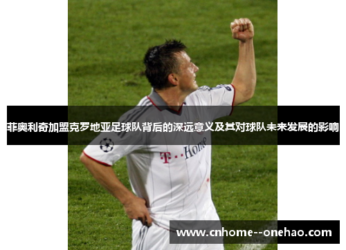 菲奥利奇加盟克罗地亚足球队背后的深远意义及其对球队未来发展的影响 菲奥利奇加盟克罗地亚足球队背后的深远意义及其对球队未来发展的影响