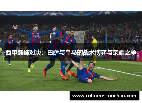 西甲巅峰对决：巴萨与皇马的战术博弈与荣耀之争