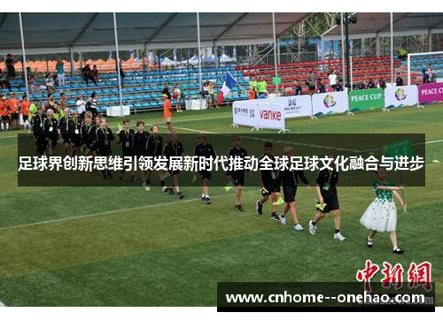 足球界创新思维引领发展新时代推动全球足球文化融合与进步