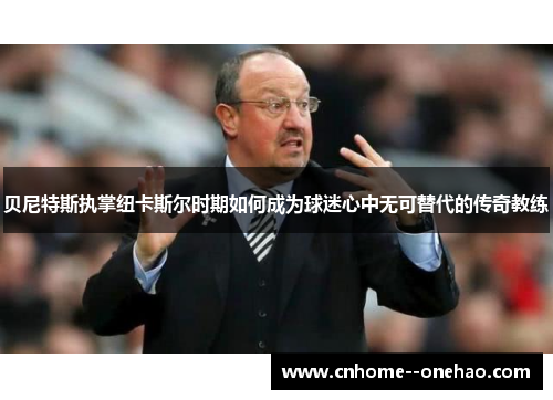 贝尼特斯执掌纽卡斯尔时期如何成为球迷心中无可替代的传奇教练