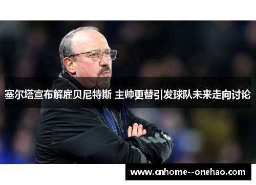 塞尔塔宣布解雇贝尼特斯 主帅更替引发球队未来走向讨论