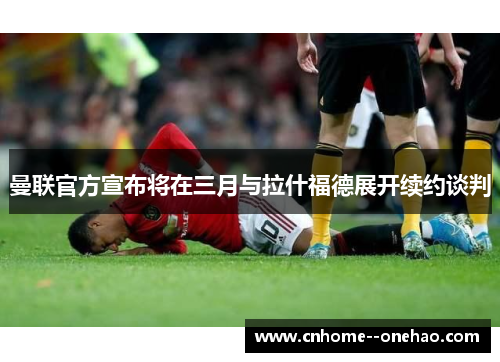曼联官方宣布将在三月与拉什福德展开续约谈判 曼联官方宣布将在三月与拉什福德展开续约谈判