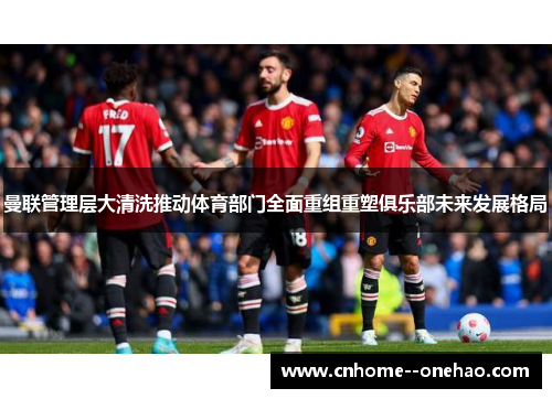 曼联管理层大清洗推动体育部门全面重组重塑俱乐部未来发展格局