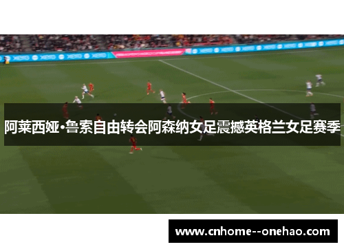 阿莱西娅·鲁索自由转会阿森纳女足震撼英格兰女足赛季 阿莱西娅·鲁索自由转会阿森纳女足震撼英格兰女足赛季